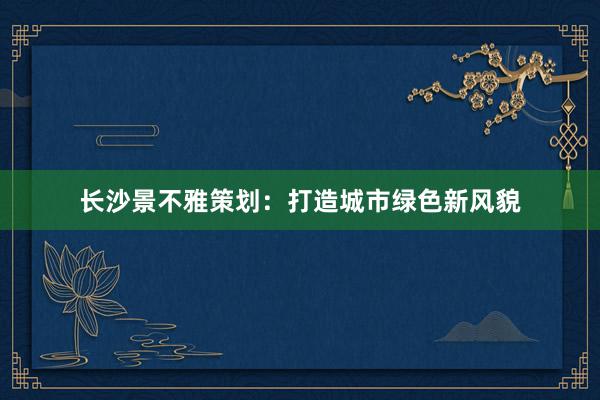 长沙景不雅策划:打造城市绿色新风貌