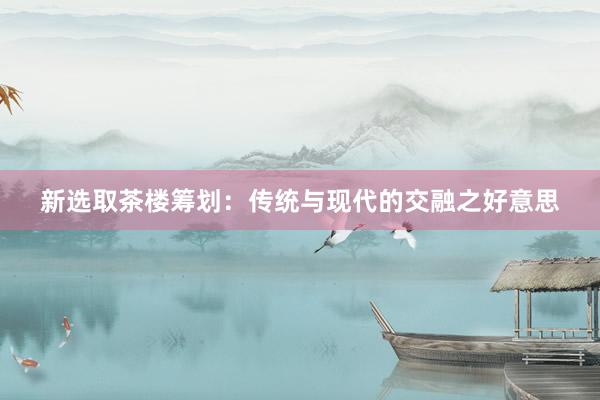 新选取茶楼筹划：传统与现代的交融之好意思