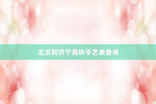 北京到济宁高铁手艺表查询