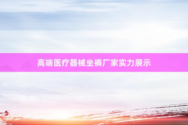 高端医疗器械坐褥厂家实力展示