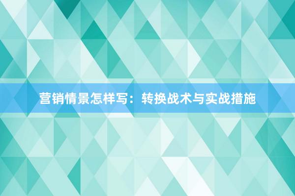 营销情景怎样写：转换战术与实战措施